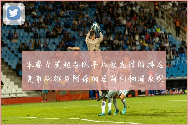 本赛季英超各队平均领先时间排名曼市双雄与阿森纳居前利物浦表现稍逊