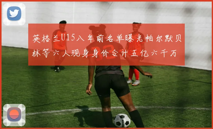 英格兰U15八年前名单曝光帕尔默贝林等六人现身身价合计五亿六千万