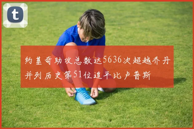 约基奇助攻总数达5636次超越乔丹并列历史第51位追平比卢普斯