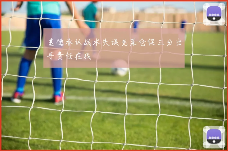 基德承认战术失误克莱仓促三分出手责任在我